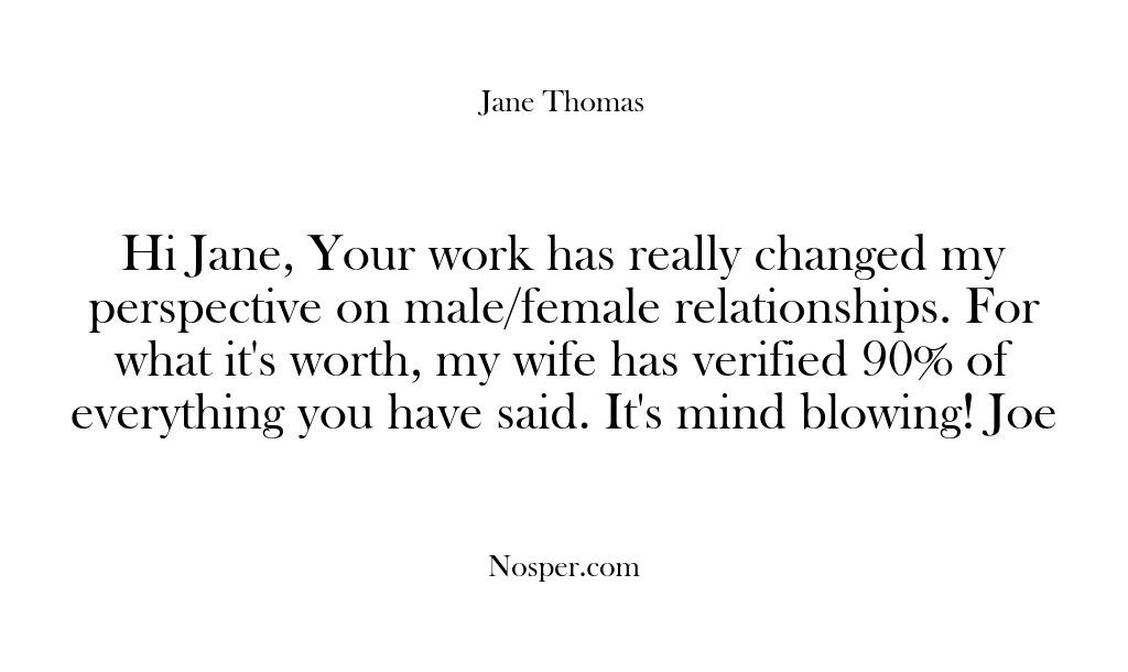 Hi Jane, Your work has really changed my perspective on male/female relationships….